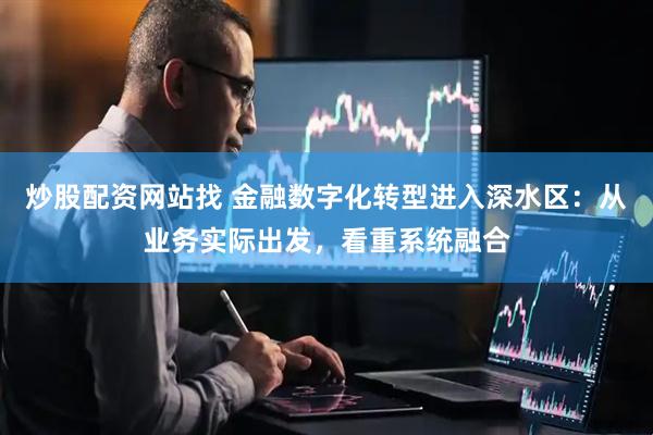 炒股配资网站找 金融数字化转型进入深水区：从业务实际出发，看重系统融合