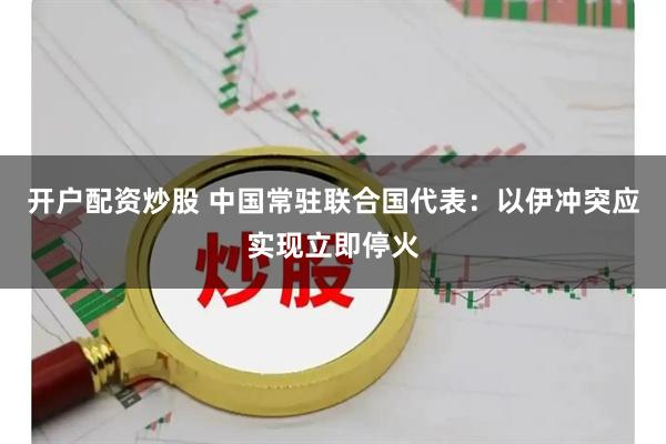 开户配资炒股 中国常驻联合国代表：以伊冲突应实现立即停火