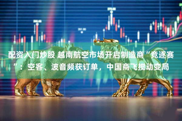 配资入门炒股 越南航空市场开启制造商“竞逐赛”：空客、波音频获订单，中国商飞搅动变局