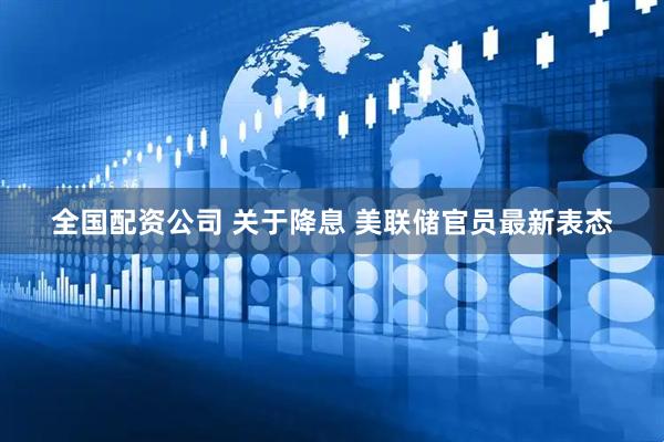 全国配资公司 关于降息 美联储官员最新表态