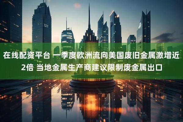 在线配资平台 一季度欧洲流向美国废旧金属激增近2倍 当地金属生产商建议限制废金属出口