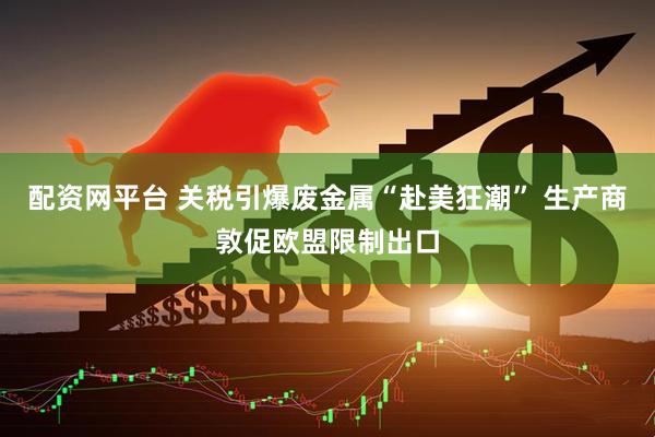 配资网平台 关税引爆废金属“赴美狂潮” 生产商敦促欧盟限制出口