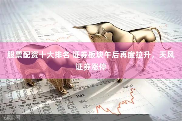 股票配资十大排名 证券板块午后再度拉升，天风证券涨停