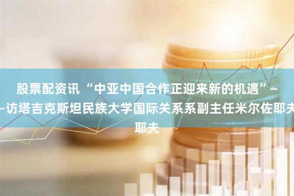 股票配资讯 “中亚中国合作正迎来新的机遇”——访塔吉克斯坦民族大学国际关系系副主任米尔佐耶夫