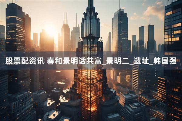 股票配资讯 春和景明话共富_景明二_遗址_韩国强