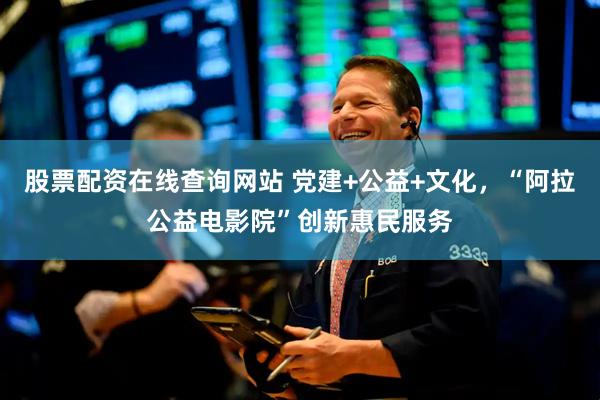 股票配资在线查询网站 党建+公益+文化，“阿拉公益电影院”创新惠民服务
