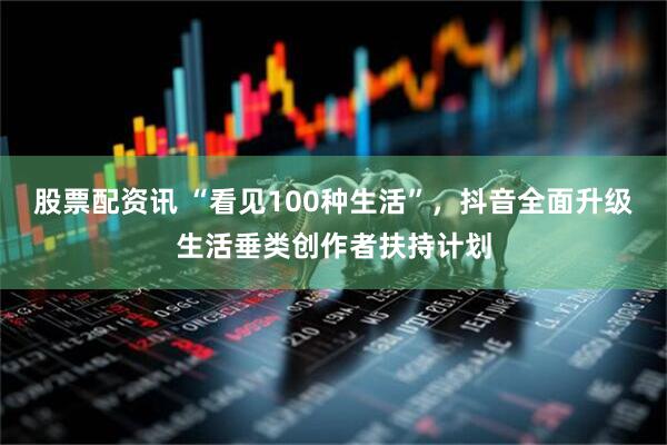 股票配资讯 “看见100种生活”，抖音全面升级生活垂类创作者扶持计划