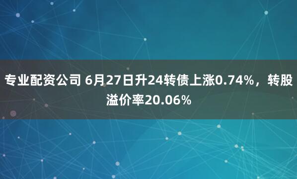 专业配资公司 6月27日升24转债上涨0.74%，转股溢价率20.06%