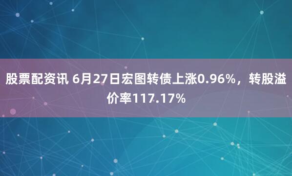 股票配资讯 6月27日宏图转债上涨0.96%，转股溢价率117.17%