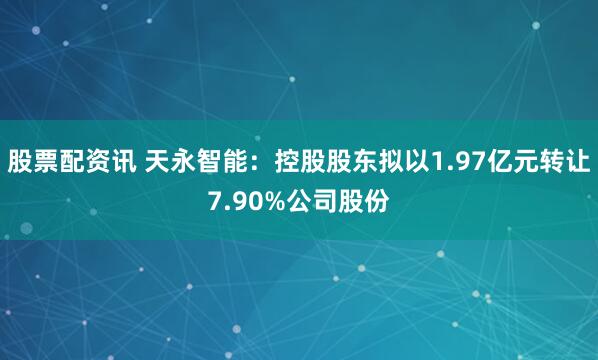 股票配资讯 天永智能：控股股东拟以1.97亿元转让7.90%公司股份