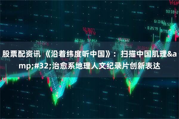 股票配资讯 《沿着纬度听中国》：扫描中国肌理&#32;治愈系地理人文纪录片创新表达