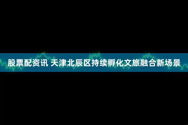 股票配资讯 天津北辰区持续孵化文旅融合新场景