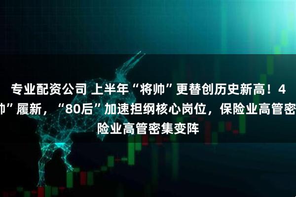 专业配资公司 上半年“将帅”更替创历史新高！46“将帅”履新，“80后”加速担纲核心岗位，保险业高管密集变阵