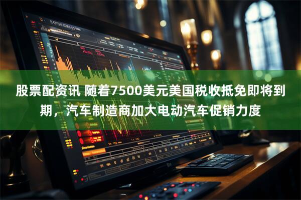 股票配资讯 随着7500美元美国税收抵免即将到期，汽车制造商加大电动汽车促销力度
