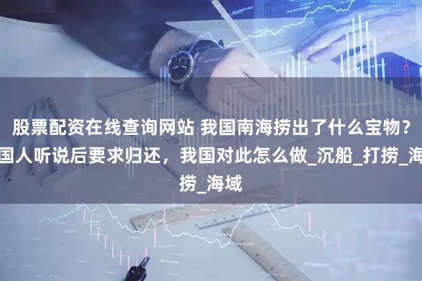 股票配资在线查询网站 我国南海捞出了什么宝物？英国人听说后要求归还，我国对此怎么做_沉船_打捞_海域