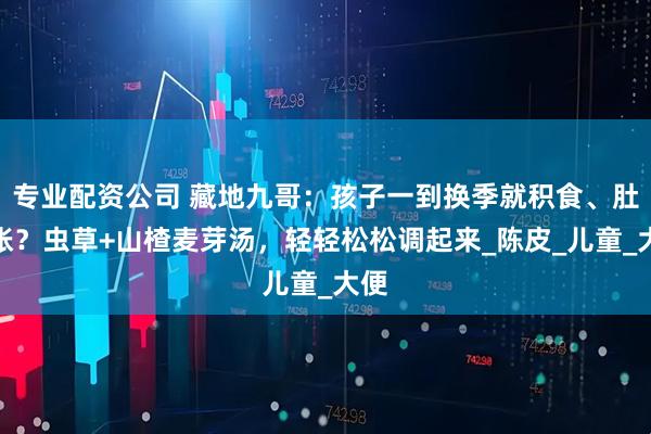 专业配资公司 藏地九哥：孩子一到换季就积食、肚子胀？虫草+山楂麦芽汤，轻轻松松调起来_陈皮_儿童_大便
