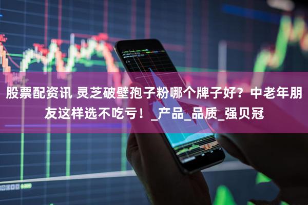 股票配资讯 灵芝破壁孢子粉哪个牌子好？中老年朋友这样选不吃亏！_产品_品质_强贝冠