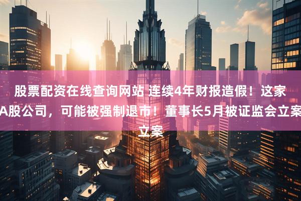 股票配资在线查询网站 连续4年财报造假！这家A股公司，可能被强制退市！董事长5月被证监会立案