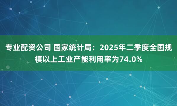 专业配资公司 国家统计局：2025年二季度全国规模以上工业产能利用率为74.0%
