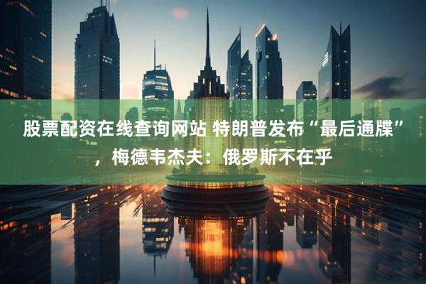 股票配资在线查询网站 特朗普发布“最后通牒”，梅德韦杰夫：俄罗斯不在乎