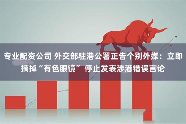 专业配资公司 外交部驻港公署正告个别外媒：立即摘掉“有色眼镜” 停止发表涉港错误言论