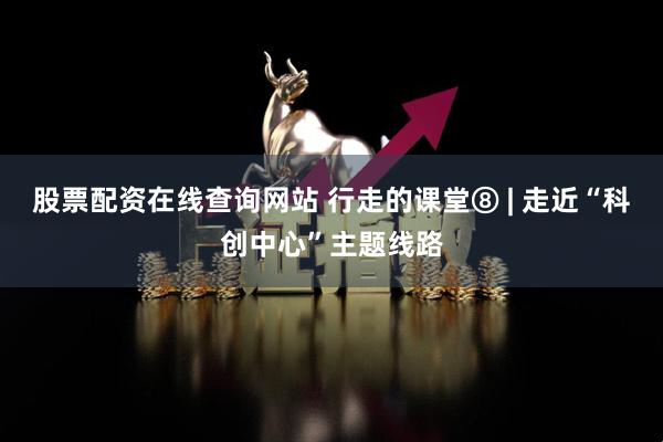 股票配资在线查询网站 行走的课堂⑧ | 走近“科创中心”主题线路