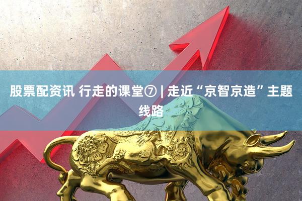 股票配资讯 行走的课堂⑦ | 走近“京智京造”主题线路