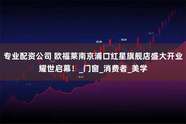 专业配资公司 欧福莱南京浦口红星旗舰店盛大开业耀世启幕！_门窗_消费者_美学