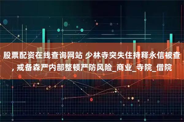 股票配资在线查询网站 少林寺突失住持释永信被查, 戒备森严内部整顿严防风险_商业_寺院_僧院