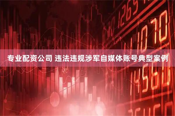专业配资公司 违法违规涉军自媒体账号典型案例