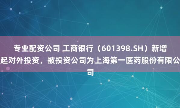 专业配资公司 工商银行（601398.SH）新增一起对外投资，被投资公司为上海第一医药股份有限公司