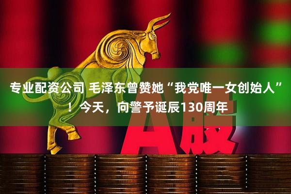 专业配资公司 毛泽东曾赞她“我党唯一女创始人” ！今天，向警予诞辰130周年