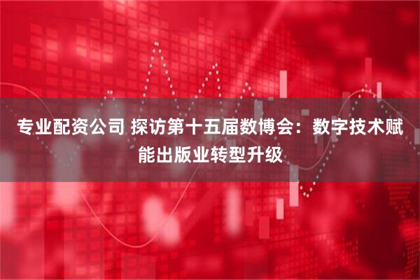 专业配资公司 探访第十五届数博会：数字技术赋能出版业转型升级