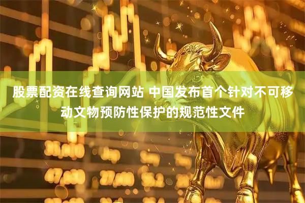 股票配资在线查询网站 中国发布首个针对不可移动文物预防性保护的规范性文件