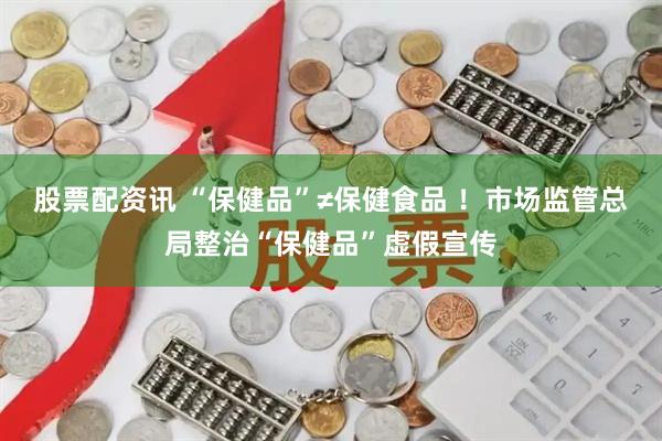 股票配资讯 “保健品”≠保健食品 ！市场监管总局整治“保健品”虚假宣传