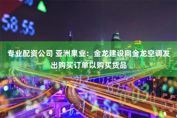 专业配资公司 亚洲果业：金龙建设向金龙空调发出购买订单以购买货品