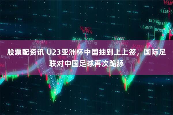 股票配资讯 U23亚洲杯中国抽到上上签，国际足联对中国足球再次跪舔