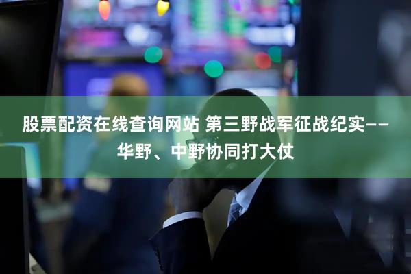 股票配资在线查询网站 第三野战军征战纪实——华野、中野协同打大仗
