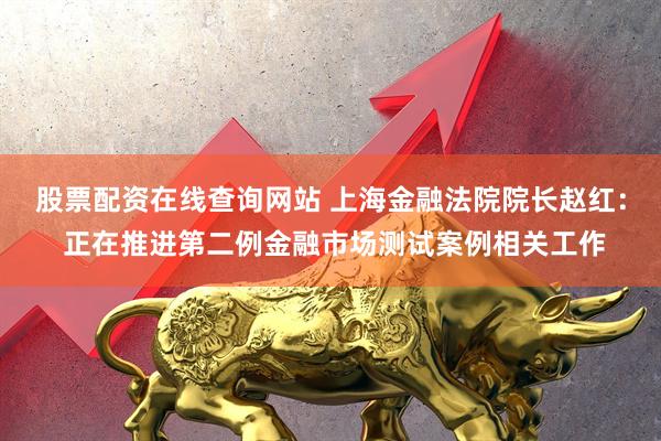 股票配资在线查询网站 上海金融法院院长赵红： 正在推进第二例金融市场测试案例相关工作